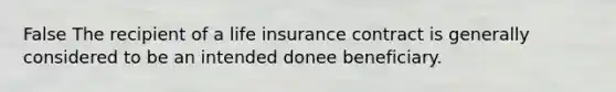 False The recipient of a life insurance contract is generally considered to be an intended donee beneficiary.