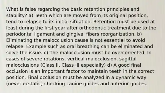 What is false regarding the basic retention principles and stability? a) Teeth which are moved from its original position, tend to relapse to its initial situation. Retention must be used at least during the first year after orthodontic treatment due to the periodontal ligament and gingival fibers reorganization. b) Eliminating the malocclusion cause is not essential to avoid relapse. Example such as oral breathing can be eliminated and solve the issue. c) The malocclusion must be overcorrected. In cases of severe rotations, vertical malocclusion, sagittal malocclusions (Class II, Class III especially) d) A good final occlusion is an important factor to maintain teeth in the correct position. Final occlusion must be analyzed in a dynamic way (never ecstatic) checking canine guides and anterior guides.