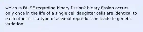 which is FALSE regarding binary fission? binary fission occurs only once in the life of a single cell daughter cells are identical to each other it is a type of asexual reproduction leads to genetic variation