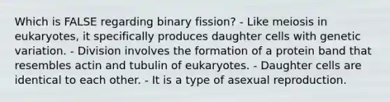 Which is FALSE regarding binary fission? - Like meiosis in eukaryotes, it specifically produces daughter cells with genetic variation. - Division involves the formation of a protein band that resembles actin and tubulin of eukaryotes. - Daughter cells are identical to each other. - It is a type of asexual reproduction.