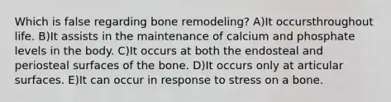 Which is false regarding bone remodeling? A)It occursthroughout life. B)It assists in the maintenance of calcium and phosphate levels in the body. C)It occurs at both the endosteal and periosteal surfaces of the bone. D)It occurs only at articular surfaces. E)It can occur in response to stress on a bone.