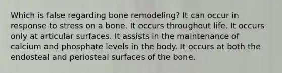 Which is false regarding bone remodeling? It can occur in response to stress on a bone. It occurs throughout life. It occurs only at articular surfaces. It assists in the maintenance of calcium and phosphate levels in the body. It occurs at both the endosteal and periosteal surfaces of the bone.