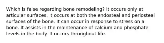 Which is false regarding bone remodeling? It occurs only at articular surfaces. It occurs at both the endosteal and periosteal surfaces of the bone. It can occur in response to stress on a bone. It assists in the maintenance of calcium and phosphate levels in the body. It occurs throughout life.