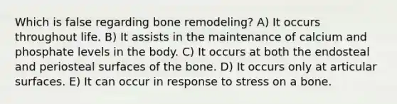 Which is false regarding bone remodeling? A) It occurs throughout life. B) It assists in the maintenance of calcium and phosphate levels in the body. C) It occurs at both the endosteal and periosteal surfaces of the bone. D) It occurs only at articular surfaces. E) It can occur in response to stress on a bone.