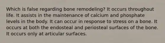 Which is false regarding bone remodeling? It occurs throughout life. It assists in the maintenance of calcium and phosphate levels in the body. It can occur in response to stress on a bone. It occurs at both the endosteal and periosteal surfaces of the bone. It occurs only at articular surfaces.