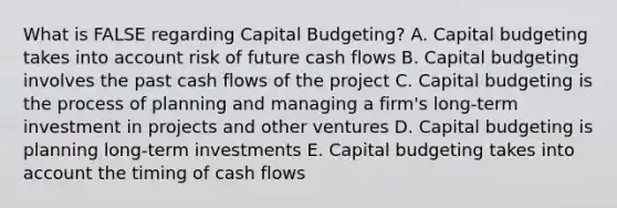 What is FALSE regarding Capital Budgeting? A. Capital budgeting takes into account risk of future cash flows B. Capital budgeting involves the past cash flows of the project C. Capital budgeting is the process of planning and managing a firm's long-term investment in projects and other ventures D. Capital budgeting is planning long-term investments E. Capital budgeting takes into account the timing of cash flows