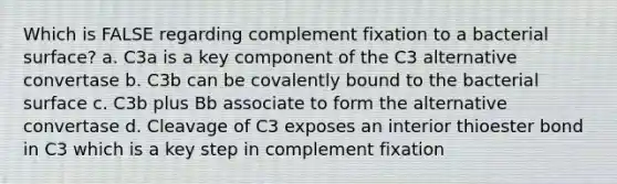 Which is FALSE regarding complement fixation to a bacterial surface? a. C3a is a key component of the C3 alternative convertase b. C3b can be covalently bound to the bacterial surface c. C3b plus Bb associate to form the alternative convertase d. Cleavage of C3 exposes an interior thioester bond in C3 which is a key step in complement fixation