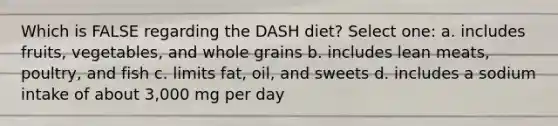 Which is FALSE regarding the DASH diet? Select one: a. includes fruits, vegetables, and whole grains b. includes lean meats, poultry, and fish c. limits fat, oil, and sweets d. includes a sodium intake of about 3,000 mg per day