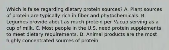 Which is false regarding dietary protein sources? A. Plant sources of protein are typically rich in fiber and phytochemicals. B. Legumes provide about as much protein per ½ cup serving as a cup of milk. C. Most people in the U.S. need protein supplements to meet dietary requirements. D. Animal products are the most highly concentrated sources of protein.