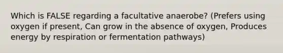 Which is FALSE regarding a facultative anaerobe? (Prefers using oxygen if present, Can grow in the absence of oxygen, Produces energy by respiration or fermentation pathways)