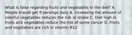 What is false regarding fruits and vegetables in the diet? A. People should get 9 servings daily B. Increasing the amount of colorful vegetables reduces the risk of stroke C. Diet high in fruits and vegetables reduce the risk of some cancer D. Fruits and vegetables are rich in vitamin B12