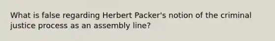 What is false regarding Herbert Packer's notion of the criminal justice process as an assembly line?