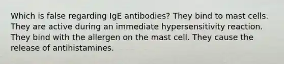 Which is false regarding IgE antibodies? They bind to mast cells. They are active during an immediate hypersensitivity reaction. They bind with the allergen on the mast cell. They cause the release of antihistamines.