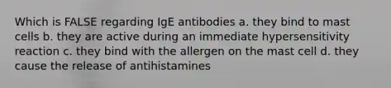 Which is FALSE regarding IgE antibodies a. they bind to mast cells b. they are active during an immediate hypersensitivity reaction c. they bind with the allergen on the mast cell d. they cause the release of antihistamines