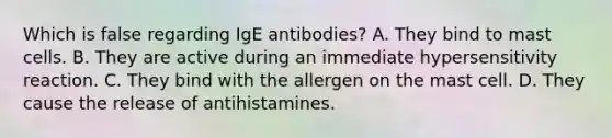 Which is false regarding IgE antibodies? A. They bind to mast cells. B. They are active during an immediate hypersensitivity reaction. C. They bind with the allergen on the mast cell. D. They cause the release of antihistamines.