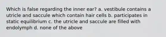 Which is false regarding the inner ear? a. vestibule contains a utricle and saccule which contain hair cells b. participates in static equilibrium c. the utricle and saccule are filled with endolymph d. none of the above