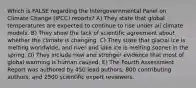 Which is FALSE regarding the Intergovernmental Panel on Climate Change (IPCC) reports? A) They state that global temperatures are expected to continue to rise under all climate models. B) They show the lack of scientific agreement about whether the climate is changing. C) They state that glacial ice is melting worldwide, and river and lake ice is melting sooner in the spring. D) They include new and stronger evidence that most of global warming is human caused. E) The Fourth Assessment Report was authored by 450 lead authors, 800 contributing authors, and 2500 scientific expert reviewers.