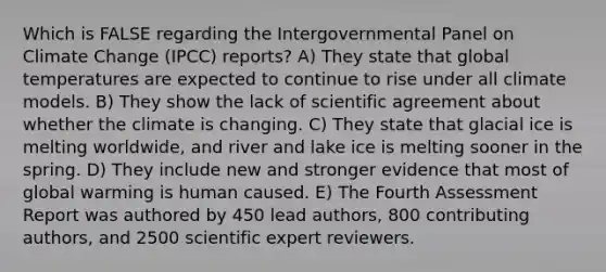 Which is FALSE regarding the Intergovernmental Panel on Climate Change (IPCC) reports? A) They state that global temperatures are expected to continue to rise under all climate models. B) They show the lack of scientific agreement about whether the climate is changing. C) They state that glacial ice is melting worldwide, and river and lake ice is melting sooner in the spring. D) They include new and stronger evidence that most of global warming is human caused. E) The Fourth Assessment Report was authored by 450 lead authors, 800 contributing authors, and 2500 scientific expert reviewers.