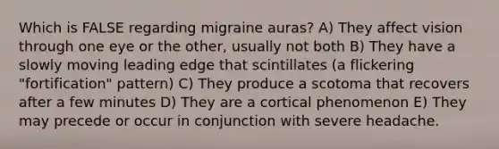 Which is FALSE regarding migraine auras? A) They affect vision through one eye or the other, usually not both B) They have a slowly moving leading edge that scintillates (a flickering "fortification" pattern) C) They produce a scotoma that recovers after a few minutes D) They are a cortical phenomenon E) They may precede or occur in conjunction with severe headache.