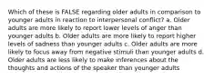 Which of these is FALSE regarding older adults in comparison to younger adults in reaction to interpersonal conflict? a. Older adults are more likely to report lower levels of anger than younger adults b. Older adults are more likely to report higher levels of sadness than younger adults c. Older adults are more likely to focus away from negative stimuli than younger adults d. Older adults are less likely to make inferences about the thoughts and actions of the speaker than younger adults