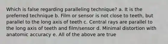 Which is false regarding paralleling technique? a. It is the preferred technique b. Film or sensor is not close to teeth, but parallel to the long axis of teeth c. Central rays are parallel to the long axis of teeth and film/sensor d. Minimal distortion with anatomic accuracy e. All of the above are true