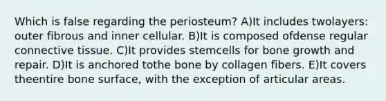 Which is false regarding the periosteum? A)It includes twolayers: outer fibrous and inner cellular. B)It is composed ofdense regular connective tissue. C)It provides stemcells for bone growth and repair. D)It is anchored tothe bone by collagen fibers. E)It covers theentire bone surface, with the exception of articular areas.