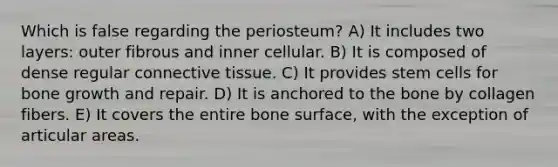 Which is false regarding the periosteum? A) It includes two layers: outer fibrous and inner cellular. B) It is composed of dense regular connective tissue. C) It provides stem cells for bone growth and repair. D) It is anchored to the bone by collagen fibers. E) It covers the entire bone surface, with the exception of articular areas.