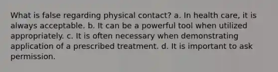 What is false regarding physical contact? a. In health care, it is always acceptable. b. It can be a powerful tool when utilized appropriately. c. It is often necessary when demonstrating application of a prescribed treatment. d. It is important to ask permission.