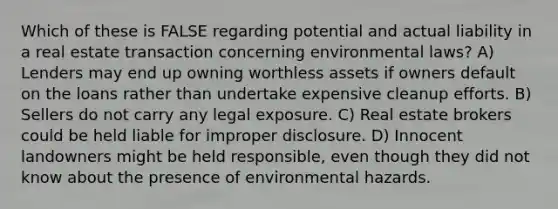 Which of these is FALSE regarding potential and actual liability in a real estate transaction concerning environmental laws? A) Lenders may end up owning worthless assets if owners default on the loans rather than undertake expensive cleanup efforts. B) Sellers do not carry any legal exposure. C) Real estate brokers could be held liable for improper disclosure. D) Innocent landowners might be held responsible, even though they did not know about the presence of environmental hazards.