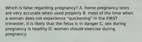 Which is false regarding pregnancy? A. home pregnancy tests are very accurate when used properly B. most of the time when a woman does not experience "quickening" in the FIRST trimester, it is likely that the fetus is in danger C. sex during pregnancy is healthy D. women should exercise during pregnancy