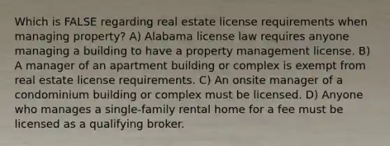 Which is FALSE regarding real estate license requirements when managing property? A) Alabama license law requires anyone managing a building to have a property management license. B) A manager of an apartment building or complex is exempt from real estate license requirements. C) An onsite manager of a condominium building or complex must be licensed. D) Anyone who manages a single-family rental home for a fee must be licensed as a qualifying broker.