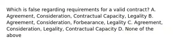 Which is false regarding requirements for a valid contract? A. Agreement, Consideration, Contractual Capacity, Legality B. Agreement, Consideration, Forbearance, Legality C. Agreement, Consideration, Legality, Contractual Capacity D. None of the above