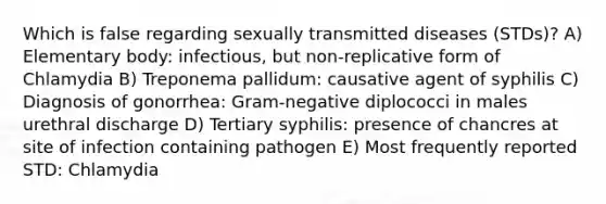 Which is false regarding sexually transmitted diseases (STDs)? A) Elementary body: infectious, but non-replicative form of Chlamydia B) Treponema pallidum: causative agent of syphilis C) Diagnosis of gonorrhea: Gram-negative diplococci in males urethral discharge D) Tertiary syphilis: presence of chancres at site of infection containing pathogen E) Most frequently reported STD: Chlamydia