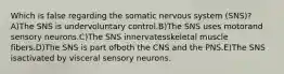 Which is false regarding the somatic nervous system (SNS)? A)The SNS is undervoluntary control.B)The SNS uses motorand sensory neurons.C)The SNS innervatesskeletal muscle fibers.D)The SNS is part ofboth the CNS and the PNS.E)The SNS isactivated by visceral sensory neurons.