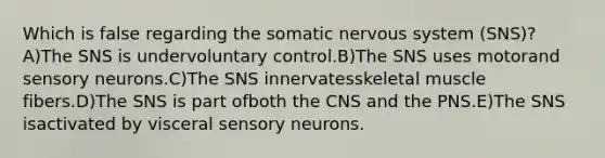 Which is false regarding the somatic nervous system (SNS)? A)The SNS is undervoluntary control.B)The SNS uses motorand sensory neurons.C)The SNS innervatesskeletal muscle fibers.D)The SNS is part ofboth the CNS and the PNS.E)The SNS isactivated by visceral sensory neurons.