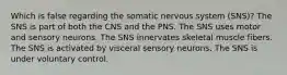 Which is false regarding the somatic nervous system (SNS)? The SNS is part of both the CNS and the PNS. The SNS uses motor and sensory neurons. The SNS innervates skeletal muscle fibers. The SNS is activated by visceral sensory neurons. The SNS is under voluntary control.