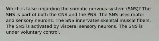 Which is false regarding the somatic nervous system (SNS)? The SNS is part of both the CNS and the PNS. The SNS uses motor and sensory neurons. The SNS innervates skeletal muscle fibers. The SNS is activated by visceral sensory neurons. The SNS is under voluntary control.