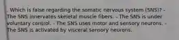 . Which is false regarding the somatic nervous system (SNS)? - The SNS innervates skeletal muscle fibers. - The SNS is under voluntary control. - The SNS uses motor and sensory neurons. - The SNS is activated by visceral sensory neurons.