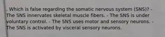 . Which is false regarding the somatic nervous system (SNS)? - The SNS innervates skeletal muscle fibers. - The SNS is under voluntary control. - The SNS uses motor and sensory neurons. - The SNS is activated by visceral sensory neurons.