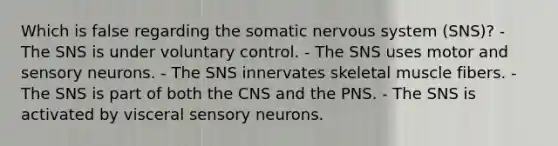 Which is false regarding the somatic nervous system (SNS)? - The SNS is under voluntary control. - The SNS uses motor and sensory neurons. - The SNS innervates skeletal muscle fibers. - The SNS is part of both the CNS and the PNS. - The SNS is activated by visceral sensory neurons.