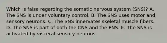 Which is false regarding the somatic <a href='https://www.questionai.com/knowledge/kThdVqrsqy-nervous-system' class='anchor-knowledge'>nervous system</a> (SNS)? A. The SNS is under voluntary control. B. The SNS uses motor and sensory neurons. C. The SNS innervates skeletal muscle fibers. D. The SNS is part of both the CNS and the PNS. E. The SNS is activated by visceral sensory neurons.