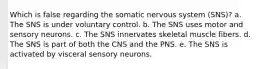 Which is false regarding the somatic nervous system (SNS)? a. The SNS is under voluntary control. b. The SNS uses motor and sensory neurons. c. The SNS innervates skeletal muscle fibers. d. The SNS is part of both the CNS and the PNS. e. The SNS is activated by visceral sensory neurons.