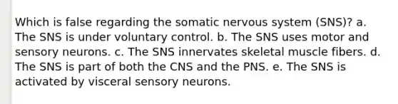 Which is false regarding the somatic nervous system (SNS)? a. The SNS is under voluntary control. b. The SNS uses motor and sensory neurons. c. The SNS innervates skeletal muscle fibers. d. The SNS is part of both the CNS and the PNS. e. The SNS is activated by visceral sensory neurons.