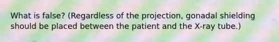 What is false? (Regardless of the projection, gonadal shielding should be placed between the patient and the X-ray tube.)