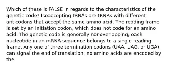 Which of these is FALSE in regards to the characteristics of the genetic code? Isoaccepting tRNAs are tRNAs with different anticodons that accept the same amino acid. The reading frame is set by an initiation codon, which does not code for an amino acid. The genetic code is generally nonoverlapping; each nucleotide in an mRNA sequence belongs to a single reading frame. Any one of three termination codons (UAA, UAG, or UGA) can signal the end of translation; no <a href='https://www.questionai.com/knowledge/k9gb720LCl-amino-acids' class='anchor-knowledge'>amino acids</a> are encoded by the