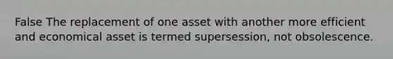 False The replacement of one asset with another more efficient and economical asset is termed supersession, not obsolescence.