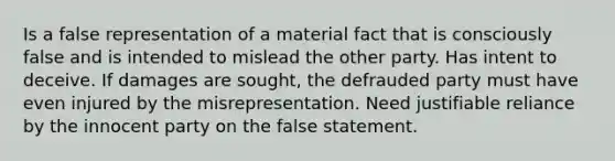 Is a false representation of a material fact that is consciously false and is intended to mislead the other party. Has intent to deceive. If damages are sought, the defrauded party must have even injured by the misrepresentation. Need justifiable reliance by the innocent party on the false statement.