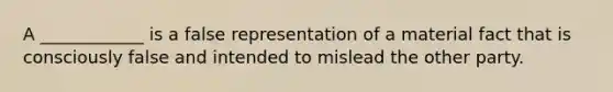 A ____________ is a false representation of a material fact that is consciously false and intended to mislead the other party.