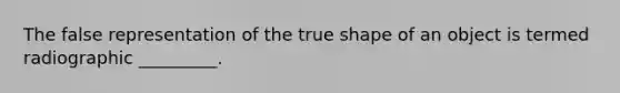 The false representation of the true shape of an object is termed radiographic _________.