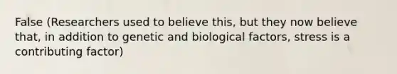 False (Researchers used to believe this, but they now believe that, in addition to genetic and biological factors, stress is a contributing factor)